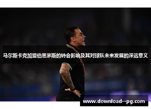 马尔斯卡克加盟伯恩茅斯的转会影响及其对球队未来发展的深远意义