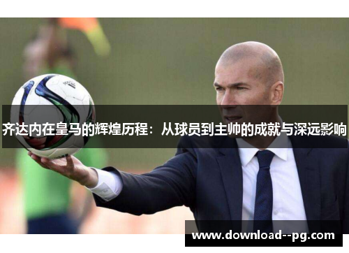 齐达内在皇马的辉煌历程：从球员到主帅的成就与深远影响