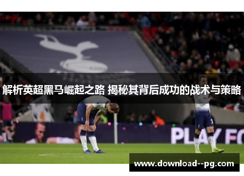 解析英超黑马崛起之路 揭秘其背后成功的战术与策略